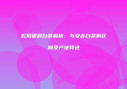 松阳银猴白茶解析：与安吉白茶的区别及产地特色