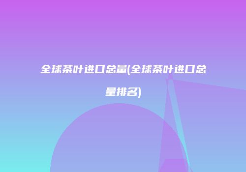 全球茶叶进口总量(全球茶叶进口总量排名)