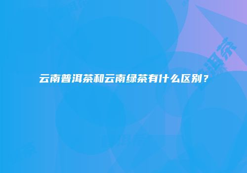 云南普洱茶和云南绿茶有什么区别？