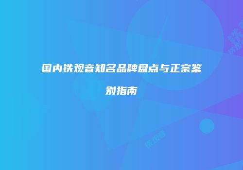 国内铁观音知名品牌盘点与正宗鉴别指南