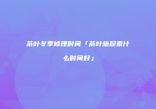 茶叶冬季修理时间「茶叶施尿素什么时间好」