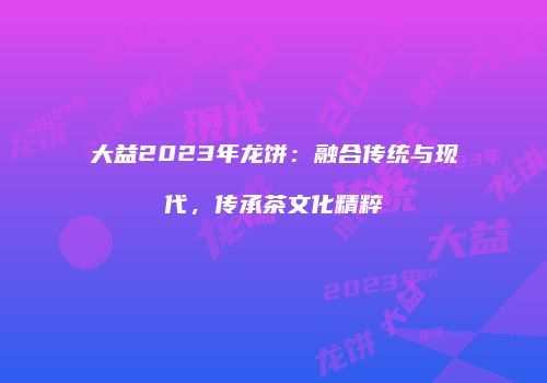 大益2023年龙饼：融合传统与现代，传承茶文化精粹