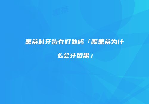 黑茶对牙齿有好处吗「喝黑茶为什么会牙齿黑」