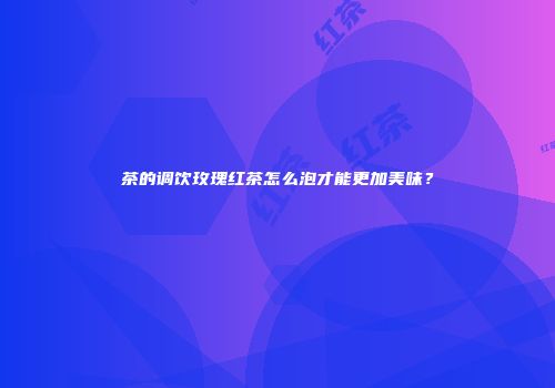 茶的调饮玫瑰红茶怎么泡才能更加美味？