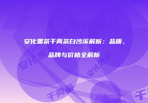 安化黑茶千两茶白沙溪解析：品质、品牌与价格全解析