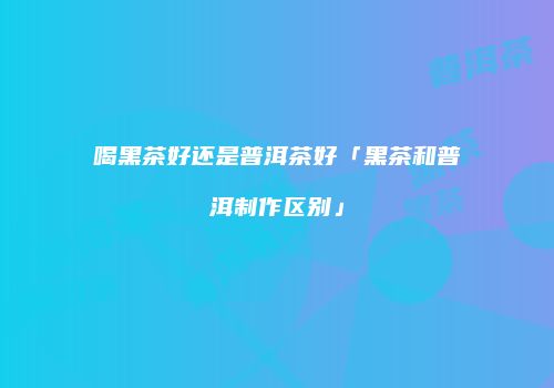 喝黑茶好还是普洱茶好「黑茶和普洱制作区别」