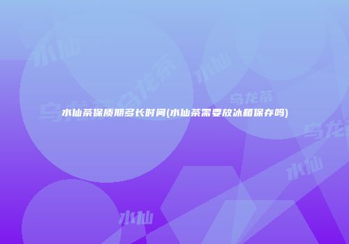 水仙茶保质期多长时间(水仙茶需要放冰箱保存吗)