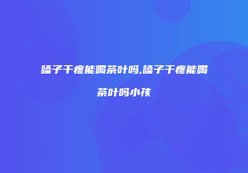 嗓子干疼能喝茶叶吗,嗓子干疼能喝茶叶吗小孩