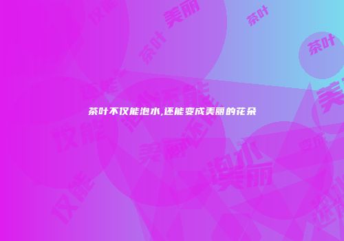 茶叶不仅能泡水,还能变成美丽的花朵