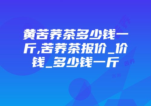 黄苦荞茶多少钱一斤,苦荞茶报价_价钱_多少钱一斤