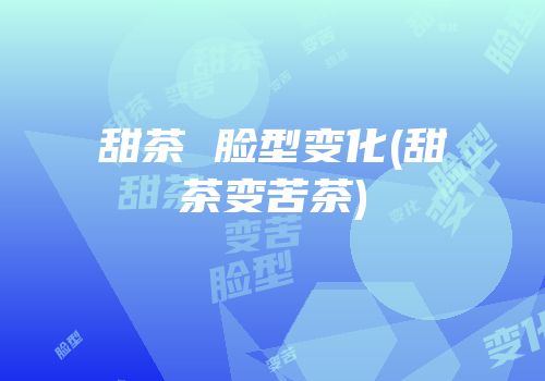 甜茶 脸型变化(甜茶变苦茶)