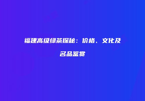 福建高级绿茶探秘：价格、文化及名品鉴赏