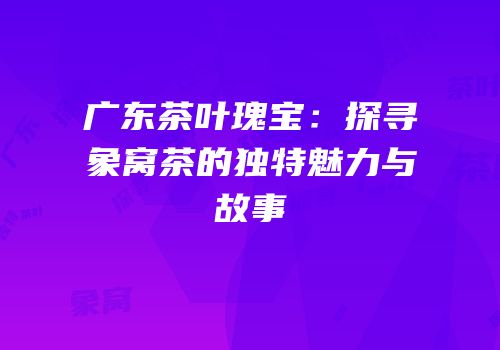 广东茶叶瑰宝：探寻象窝茶的独特魅力与故事