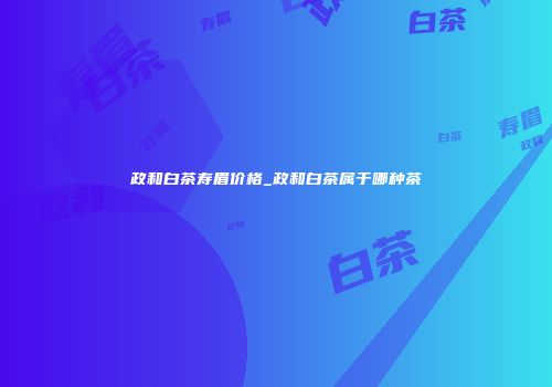 政和白茶寿眉价格_政和白茶属于哪种茶