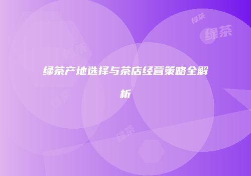 绿茶产地选择与茶店经营策略全解析