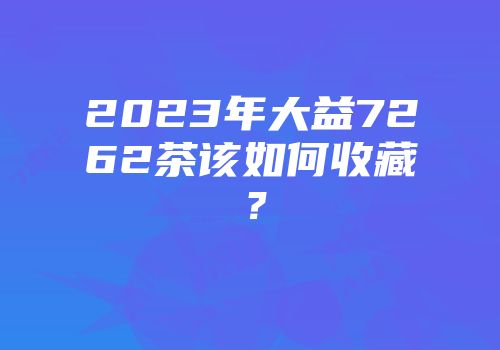 2023年大益7262茶该如何收藏？