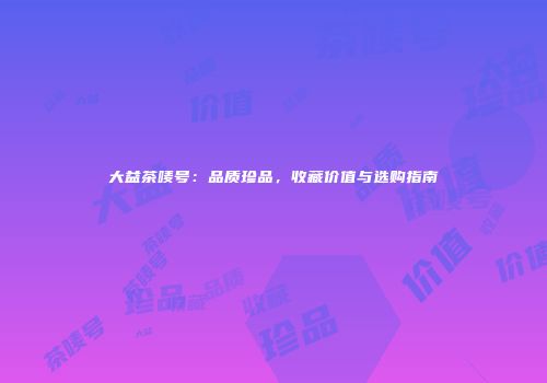 大益茶唛号：品质珍品，收藏价值与选购指南