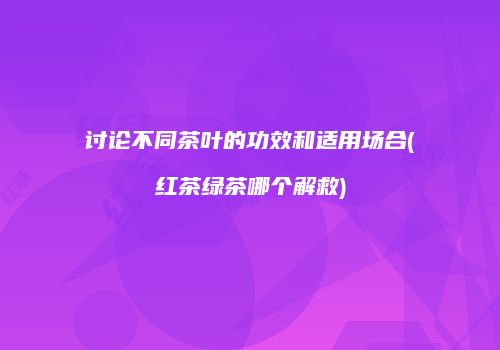 讨论不同茶叶的功效和适用场合(红茶绿茶哪个解救)