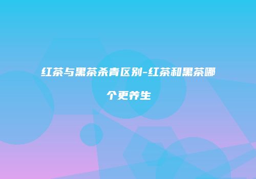 红茶与黑茶杀青区别-红茶和黑茶哪个更养生