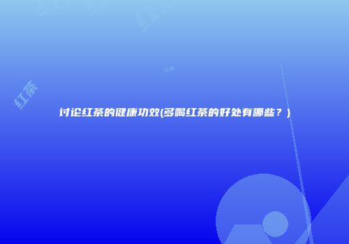 讨论红茶的健康功效(多喝红茶的好处有哪些？)