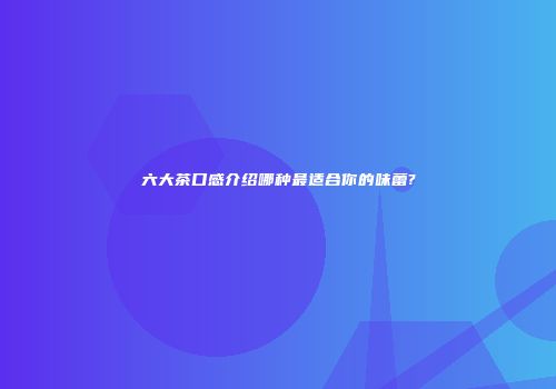 六大茶口感介绍哪种最适合你的味蕾?