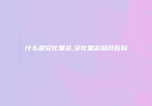 什么是安化黑茶,安化黑茶知识百科