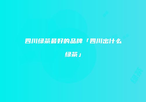 四川绿茶最好的品牌「四川出什么绿茶」