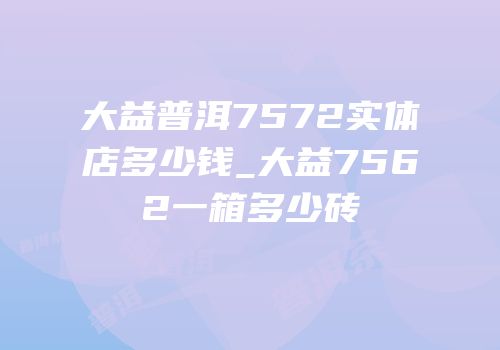 大益普洱7572实体店多少钱_大益7562一箱多少砖