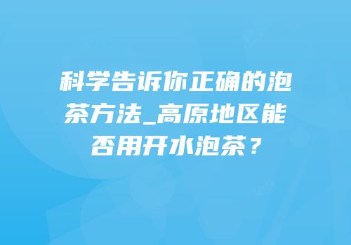 科学告诉你正确的泡茶方法_高原地区能否用开水泡茶？