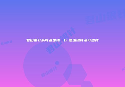 君山银针茶叶多少钱一斤,君山银针茶叶图片