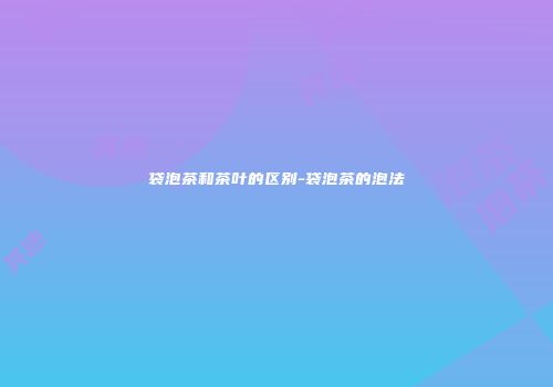 袋泡茶和茶叶的区别-袋泡茶的泡法