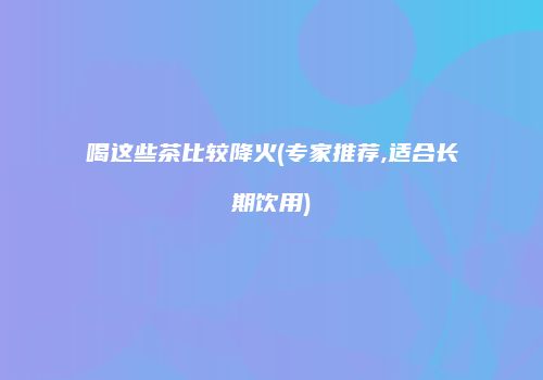 喝这些茶比较降火(专家推荐,适合长期饮用)