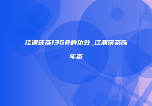 泾渭茯茶1368的功效_泾渭茯茶陈年茶