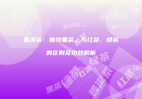 普洱茶：独特黑茶，与红茶、绿茶的区别及功效解析