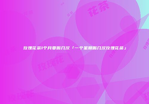 玫瑰花茶1个月要喝几次「一个星期喝几次玫瑰花茶」