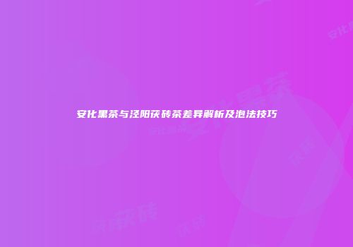 安化黑茶与泾阳茯砖茶差异解析及泡法技巧