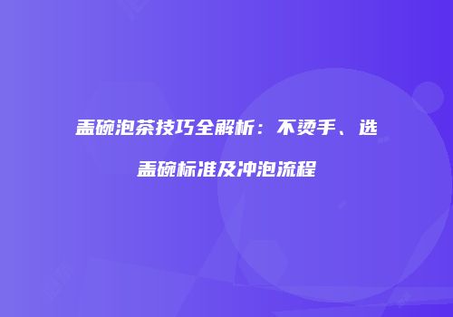 盖碗泡茶技巧全解析：不烫手、选盖碗标准及冲泡流程