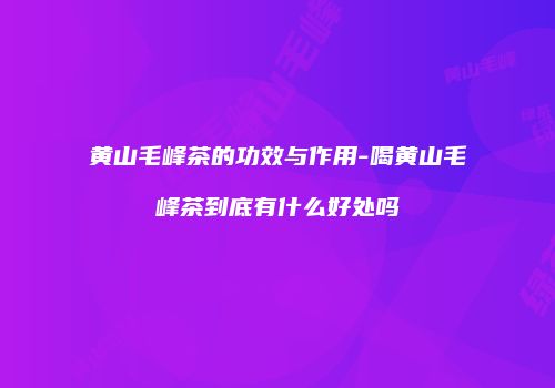 黄山毛峰茶的功效与作用-喝黄山毛峰茶到底有什么好处吗