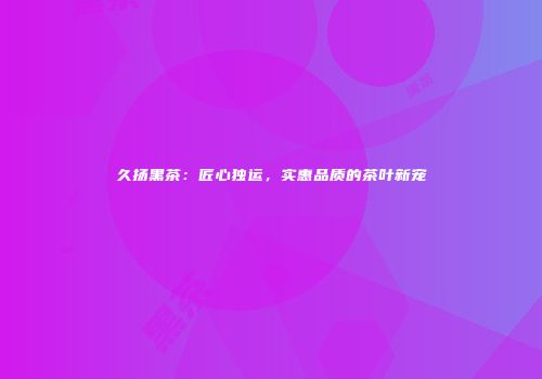 久扬黑茶：匠心独运，实惠品质的茶叶新宠