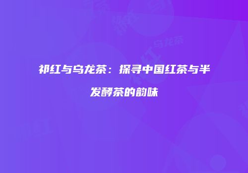 祁红与乌龙茶：探寻中国红茶与半发酵茶的韵味
