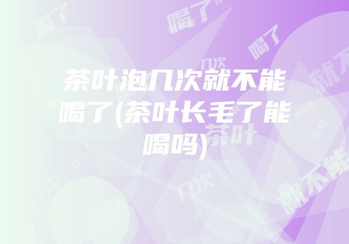 茶叶泡几次就不能喝了(茶叶长毛了能喝吗)