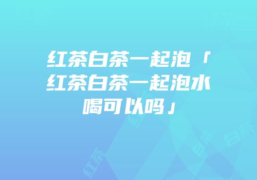 红茶白茶一起泡「红茶白茶一起泡水喝可以吗」