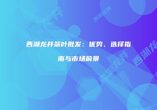 西湖龙井茶叶批发：优势、选择指南与市场前景