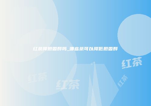 红茶降胆固醇吗_哪些茶可以降低胆固醇
