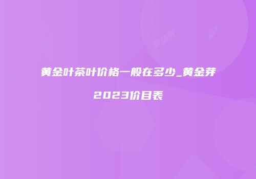 黄金叶茶叶价格一般在多少_黄金芽2023价目表