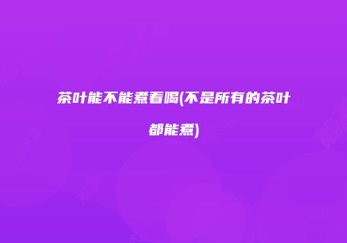 茶叶能不能煮着喝(不是所有的茶叶都能煮)