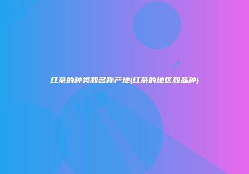 红茶的种类和名称产地(红茶的地区和品种)