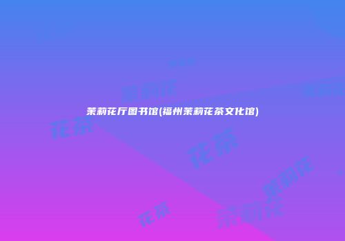 茉莉花厅图书馆(福州茉莉花茶文化馆)