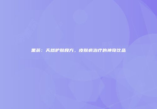 黑茶：天然护肤良方，皮肤病治疗的神奇饮品