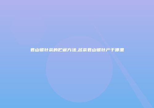 君山银针茶的贮藏方法,名茶君山银针产于哪里